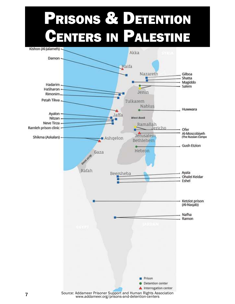 Prisons & DETENTION
CENTERS IN PALESTINE

Kishon (Aljalameh)

Damon

Hadarim
HaSharon
Rimonim.

anes Tulkarem

   
 

Nablus
oe tarnara
Ayalon
on = west Bonk
Neve Tirza Ramallah
Ramieh prison dinic a eticho __. fer

Sa A Moscobiyeh

Shiksma (Askalan) Ashgeton _<Jenusal fire amnion Compo

Gush Evzion

 

Beersheba Ayala
‘Ohalei Keidar

— Estel

= _ kerio prison
(A-Nagab)

Natha

ee — amon

1m Prison
© Detention center
Interrogation center

a
7 ‘Source: Addameer Prisoner Support and Human Rights Association
www.addameer.org/prisons-and-detention-centers
